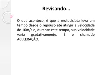 Revisando…

O que acontece, é que a motocicleta leva um
tempo desde o repouso até atingir a velocidade
de 10m/s e, durante este tempo, sua velocidade
varia  gradativamente.     É    o    chamado
ACELERAÇÃO.
 