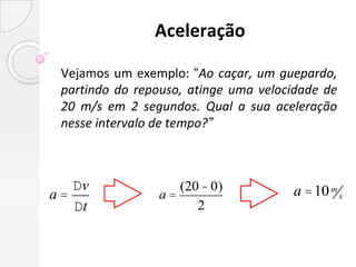 Aceleração

 Vejamos um exemplo: “Ao caçar, um guepardo,
 partindo do repouso, atinge uma velocidade de
 20 m/s em 2 segundos. Qual a sua aceleração
 nesse intervalo de tempo?”



   Dv              (20 - 0)           a =10 m s
a=              a=
   Dt                 2
 