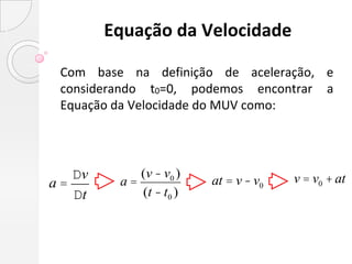 Equação da Velocidade

 Com base na definição de aceleração, e
 considerando t0=0, podemos encontrar a
 Equação da Velocidade do MUV como:




   Dv       (v - v0 )                 v = v0 + at
a=       a=             at = v - v0
   Dt       (t - t0 )
 