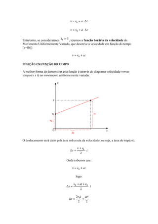 Entretanto, se considerarmos   , teremos a função horária da velocidade do
Movimento Uniformemente Variado, que descreve a velocidade em função do tempo
[v=f(t)]:




Posição em função do tempo

A melhor forma de demonstrar esta função é através do diagrama velocidade versus
tempo (v x t) no movimento uniformemente variado.




O deslocamento será dado pela área sob a reta da velocidade, ou seja, a área do trapézio.




                                  Onde sabemos que:




                                          logo:
 