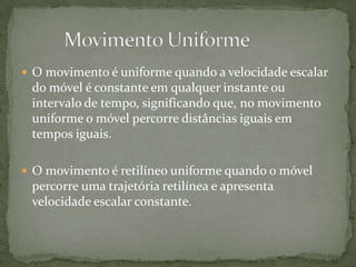  O movimento é uniforme quando a velocidade escalar

do móvel é constante em qualquer instante ou
intervalo de tempo, significando que, no movimento
uniforme o móvel percorre distâncias iguais em
tempos iguais.
 O movimento é retilíneo uniforme quando o móvel

percorre uma trajetória retilínea e apresenta
velocidade escalar constante.

 