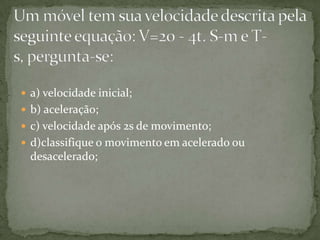  a) velocidade inicial;
 b) aceleração;
 c) velocidade após 2s de movimento;
 d)classifique o movimento em acelerado ou

desacelerado;

 