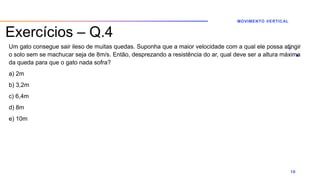 Exercícios – Q.4
Um gato consegue sair ileso de muitas quedas. Suponha que a maior velocidade com a qual ele possa atingir
o solo sem se machucar seja de 8m/s. Então, desprezando a resistência do ar, qual deve ser a altura máxima
da queda para que o gato nada sofra?
a) 2m
b) 3,2m
c) 6,4m
d) 8m
e) 10m
MOVIMENTO VERTICAL
10
 