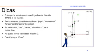 Dicas
• O tempo de subida sempre será igual ao de descida,
afinal ∆ ℎ é 𝑜 𝑚𝑒𝑠𝑚𝑜.
• Sempre que as questões mencionar, “jogar”, “arremessar”,
“lançar” será lançamento vertical.
• Ao mencionar, “caiu”, “parou”, “abandonou”, será
queda livre.
• Na queda livre a velocidade inicial é 0.
• Considere g = 10m/s²
MOVIMENTO VERTICAL
6
 