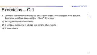 Exercícios – Q.1
• Um móvel é atirado verticalmente para cima, a partir do solo, com velocidade inicial de 50m/s.
Despreze a resistência do ar e adote g = 10m/s² . Determine:
a) As funções horárias do movimento
b) O tempo de subida, isto é, o tempo para atingir a altura máxima
c) A altura máxima
MOVIMENTO VERTICAL
7
 