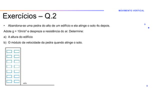 Exercícios – Q.2
• Abandona-se uma pedra do alto de um edifício e ela atinge o solo 4s depois.
Adote g = 10m/s² e despreze a resistência do ar. Determine:
a) A altura do edifício
b) O módulo da velocidade da pedra quando atinge o solo.
MOVIMENTO VERTICAL
8
 