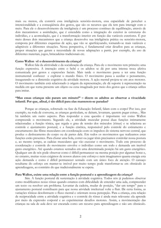 2
mais ou menos, ela constrói essa inteligência sensório-motora, essa capacidade de perceber a
intencionalidade e a conseqüência dos gestos, que são os recursos que ela tem para interagir com o
meio. Para ele o desenvolvimento da inteligência é um processo contínuo de equilibração, através de
dois mecanismos: a assimilação, que é entendida como a integração do exterior às estruturas do
indivíduo, e a acomodação, que é a transformação interior em função das variáveis exteriores. É por
meio desses dois mecanismos que a criança desenvolve sua inteligência prática ou sensório-motora,
composta por diferentes esquemas de ação, que vão se aperfeiçoando, tornando-se mais variáveis e
adaptáveis a diferentes situações. Nessa perspectiva, é fundamental criar desafios para as crianças,
propor situações que geram a necessidade de novas adaptações a partir, por exemplo, do uso de
diferentes materiais, jogos, brincadeiras tradicionais etc.
Como Wallon vê o desenvolvimento da criança?
Wallon fala da afetividade e da socialização da criança. Para ele o movimento tem primeiro uma
função expressiva. A interação entre o bebê e os adultos se dá por uma intensa troca afetiva
comunicada por gestos e expressões faciais. Mais tarde o movimento passa a ter uma função
instrumental: conhecer e explorar o mundo físico. O movimento passa a auxiliar o pensamento,
inaugurando-se a dimensão cognitiva da atividade motora. A ação mental projeta-se em atos motores.
O movimento também está relacionado à origem da representação, ele dá suporte à representação na
medida em que torna presente um objeto ou cena imaginada por meio dos gestos que a criança utiliza
para imitar.
“Mas essas crianças não param um minuto!” – dizem os adultos ao observar a vivacidade
infantil. Por que, afinal, é tão difícil para elas manterem-se paradas?
Porque as crianças, sobretudo na fase da Educação Infantil, falam com o corpo! Por isso, por
exemplo, na roda de conversa, as crianças gesticulam, se deitam, levantam, querem pegar coisas... Mas
há também um outro aspecto. Para responder a essa questão é importante ver como Wallon
compreende o movimento. Segundo ele, a atividade muscular possui duas funções intimamente
relacionadas: a função tônica, que regula o grau de tensão dos músculos (tônus) e se relaciona ao
controle e ajustamento postural, e a função cinética, responsável pelo controle do estiramento e
encurtamento das fibras musculares em coordenação com os impulsos do sistema nervoso central, que
produz o deslocamento do corpo ou de partes dele. Em todos os movimentos que realizamos estas
funções estão presentes. Para chutar uma bola, correr ou jogar tênis precisamos controlar nossa postura
e, ao mesmo tempo, as cadeias musculares que vão executar o movimento. Todo este processo de
coordenação e controle do movimento envolve o indivíduo como um todo e demanda um incrível
gasto energético. Até quando estamos sentados em uma determinada posição há um gasto energético.
Qualquer um de nós pode observar como é difícil permanecer na mesma posição por algumas horas e,
no entanto, muitas vezes exigimos de nossos alunos este esforço e nem imaginamos quanta energia esta
ação demanda e como é difícil permanecer sentado com um único foco de atenção. O cansaço
resultante do esforço em manter-se imóvel por muito tempo pode transformar-se em obstáculo às
aprendizagens, ao contrário do que tradicionalmente se espera.
Para Wallon, existe uma relação entre a função postural e a aprendizagem da criança?
Sim. A função postural dá sustentação à atividade cognitiva. Todos nós já pudemos observar
como modificamos nosso tônus quando estamos com dificuldade de entender uma aula, compreender
um texto ou resolver um problema. Levantar da cadeira, mudar de posição, “dar um tempo” para o
ajustamento postural contribuem para que nossa atividade intelectual volte a fluir. De certa forma, as
variações tônicas desobstruem o fluxo mental e orientam nossa percepção. Para a criança, esta relação
de reciprocidade entre a atividade cognitiva e o controle do tônus é ainda mais relevante: ela aprende
por meio da expressão corporal e ao experimentar desafios motores. Assim, a movimentação das
crianças na sala de aula deve ser encarada como um recurso para aprendizagem e não um obstáculo.
 