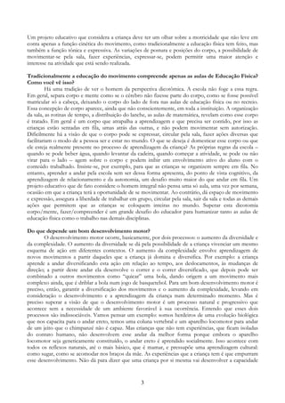 3
Um projeto educativo que considera a criança deve ter um olhar sobre a motricidade que não leve em
conta apenas a função cinética do movimento, como tradicionalmente a educação física tem feito, mas
também a função tônica e expressiva. As variações de postura e posições do corpo, a possibilidade de
movimentar-se pela sala, fazer experiências, expressar-se, podem permitir uma maior atenção e
interesse na atividade que está sendo realizada.
Tradicionalmente a educação do movimento compreende apenas as aulas de Educação Física?
Como você vê isso?
Há uma tradição de ver o homem da perspectiva dicotômica. A escola não foge a essa regra.
Em geral, separa corpo e mente como se o cérebro não fizesse parte do corpo, como se fosse possível
matricular só a cabeça, deixando o corpo do lado de fora nas aulas de educação física ou no recreio.
Essa concepção de corpo aparece, ainda que não conscientemente, em toda a instituição. A organização
da sala, as rotinas de tempo, a distribuição do lanche, as aulas de matemática, revelam como esse corpo
é tratado. Em geral é um corpo que atrapalha a aprendizagem e que precisa ser contido, por isso as
crianças estão sentadas em fila, umas atrás das outras, e não podem movimentar sem autorização.
Dificilmente há a visão de que o corpo pode se expressar, circular pela sala, fazer ações diversas que
facilitariam o modo de a pessoa ser e estar no mundo. O que se deseja é domesticar esse corpo ou que
ele esteja realmente presente no processo de aprendizagem da criança? As próprias regras da escola –
quando se pode beber água, quando levantar da cadeira, quando começar a atividade, se pode ou não
virar para o lado – agem sobre o corpo e podem inibir um envolvimento ativo do aluno com o
conteúdo trabalhado. Insiste-se, por exemplo, para que as crianças se organizem sempre em fila. No
entanto, aprender a andar pela escola sem ser dessa forma apresenta, do ponto de vista cognitivo, da
aprendizagem de relacionamento e da autonomia, um desafio muito maior do que andar em fila. Um
projeto educativo que de fato considere o homem integral não pensa uma só aula, uma vez por semana,
ocasião em que a criança terá a oportunidade de se movimentar. Ao contrário, dá espaço de movimento
e expressão, assegura a liberdade de trabalhar em grupo, circular pela sala, sair da sala e todas as demais
ações que permitem que as crianças se coloquem inteiras no mundo. Superar esta dicotomia
corpo/mente, fazer/compreender é um grande desafio do educador para humanizar tanto as aulas de
educação física como o trabalho nas demais disciplinas.
Do que depende um bom desenvolvimento motor?
O desenvolvimento motor ocorre, basicamente, por dois processos: o aumento da diversidade e
da complexidade. O aumento da diversidade se dá pela possibilidade de a criança vivenciar um mesmo
esquema de ação em diferentes contextos. O aumento da complexidade envolve aprendizagem de
novos movimentos a partir daqueles que a criança já domina e diversifica. Por exemplo: a criança
aprende a andar diversificando esta ação em relação ao tempo, aos deslocamentos, às mudanças de
direção; a partir deste andar ela desenvolve o correr e o correr diversificado, que depois pode ser
combinado a outros movimentos como “quicar” uma bola, dando origem a um movimento mais
complexo ainda, que é driblar a bola num jogo de basquetebol. Para um bom desenvolvimento motor é
preciso, então, garantir a diversificação dos movimentos e o aumento da complexidade, levando em
consideração o desenvolvimento e a aprendizagem da criança num determinado momento. Mas é
preciso superar a visão de que o desenvolvimento motor é um processo natural e progressivo que
acontece sem a necessidade de um ambiente favorável à sua ocorrência. Entendo que esses dois
processos são indissociáveis. Vamos pensar um exemplo: somos herdeiros de uma evolução biológica
que nos capacita para o andar ereto, temos uma coluna vertebral e um aparelho locomotor para andar
de um jeito que o chimpanzé não é capaz. Mas crianças que não tem experiências, que ficam isoladas
do contato humano, não desenvolvem esse andar da melhor forma porque embora o aparelho
locomotor seja geneticamente constituído, o andar ereto é aprendido socialmente. Isso acontece com
todos os reflexos naturais, até o mais básico, que é mamar, e pressupõe uma aprendizagem cultural:
como sugar, como se acomodar nos braços da mãe. As experiências que a criança tem é que empurram
esse desenvolvimento. Não dá para dizer que uma criança por si mesma vai desenvolver a capacidade
 