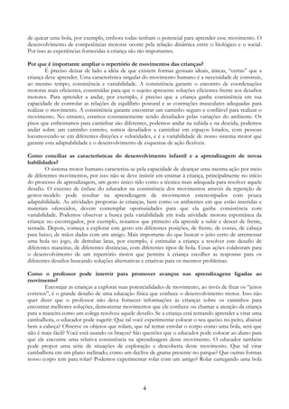 4
de quicar uma bola, por exemplo, embora todas tenham o potencial para aprender esse movimento. O
desenvolvimento de competências motoras ocorre pela relação dinâmica entre o biológico e o social.
Por isso as experiências fornecidas à criança são tão importantes.
Por que é importante ampliar o repertório de movimentos das crianças?
É preciso deixar de lado a idéia de que existem formas gestuais ideais, únicas, “certas” que a
criança deve aprender. Uma característica singular do movimento humano é a necessidade de construir,
ao mesmo tempo, consistência e variabilidade. A consistência garante o encontro de coordenações
motoras mais eficientes, construídas para que o sujeito apresente soluções eficientes frente aos desafios
motores. Para aprender a andar, por exemplo, é preciso que a criança ganhe consistência em sua
capacidade de controlar as relações de equilíbrio postural e as contrações musculares adequadas para
realizar o movimento. A consistência garante encontrar um caminho seguro e confiável para realizar o
movimento. No entanto, estamos constantemente sendo desafiados pelas variações do ambiente. Os
pisos que enfrentamos para caminhar são diferentes, podemos andar na subida e na descida, podemos
andar sobre um caminho estreito, somos desafiados a caminhar em espaços lotados, com pessoas
locomovendo-se em diferentes direções e velocidades, e é a variabilidade de nosso sistema motor que
garante esta adaptabilidade e o desenvolvimento de esquemas de ação flexíveis.
Como conciliar as características do desenvolvimento infantil e a aprendizagem de novas
habilidades?
O sistema motor humano caracteriza-se pela capacidade de alcançar uma mesma ação por meio
de diferentes movimentos, por isso não se deve insistir em ensinar à criança, principalmente no início
do processo de aprendizagem, um gesto único tido como a técnica mais adequada para resolver aquele
desafio. O excesso de ênfase do educador na consistência dos movimentos através da repetição de
gestos-modelo pode resultar na aprendizagem de movimentos estereotipados com pouca
adaptabilidade. As atividades propostas às crianças, bem como os ambientes em que estão inseridas e
materiais oferecidos, devem contemplar oportunidades para que ela ganhe consistência com
variabilidade. Podemos observar a busca pela variabilidade em toda atividade motora espontânea da
criança: no escorregador, por exemplo, notamos que primeiro ela aprende a subir e descer de frente,
sentada. Depois, começa a explorar este gesto em diferentes posições, de frente, de costas, de cabeça
para baixo, de mãos dadas com um amigo. Mais importante do que buscar o jeito certo de arremessar
uma bola no jogo, de derrubar latas, por exemplo, é estimular a criança a resolver este desafio de
diferentes maneiras, de diferentes distâncias, com diferentes tipos de bola. Essas ações colaboram para
o desenvolvimento de um repertório motor que permita à criança escolher as respostas para os
diferentes desafios buscando soluções alternativas e criativas para os mesmos problemas.
Como o professor pode intervir para promover avanços nas aprendizagens ligadas ao
movimento?
Encorajar as crianças a explorar suas potencialidades de movimento, ao invés de fixar os “jeitos
corretos”, é o grande desafio de uma educação física que conhece o desenvolvimento motor. Isso não
quer dizer que o professor não deva fornecer informações às crianças sobre os caminhos para
encontrar melhores soluções, demonstrar movimentos que ele conhece ou chamar a atenção da criança
para a maneira como um colega resolveu aquele desafio. Se a criança está tentando aprender a virar uma
cambalhota, o educador pode sugerir: Que tal você experimentar colocar o seu queixo no peito, abaixar
bem a cabeça? Observe os objetos que rolam, que tal tentar enrolar o corpo como uma bola, será que
não é mais fácil? Você está usando os braços? São questões que o educador pode colocar ao aluno para
que ele encontre uma relativa consistência na aprendizagem deste movimento. O educador também
pode propor uma série de situações de exploração e descoberta deste movimento. Que tal virar
cambalhota em um plano inclinado, como um declive de grama presente no parque? Que outras formas
nosso corpo tem para rolar? Podemos experimentar rolar com um amigo? Rolar carregando uma bola
 