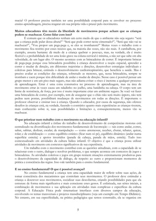 5
macia? O professor precisa também ter uma possibilidade corporal para se envolver no processo
ensino-aprendizagem, precisa resgatar em sua própria vida o prazer pelo movimento.
Muitos educadores têm receio da liberdade de movimentos porque acham que as crianças
podem se machucar. Como lidar com isso?
É comum que os educadores tenham um certo medo de que o ambiente não seja seguro: “será
que a criança pode pular dessa altura?” “Será que pode correr nesse cimentado?”, “Será que não vai se
machucar?”, “Vou propor um pega-pega e, se eles se trombarem?” Muitas vezes o trabalho com o
movimento fica restrito por esses receios que, na maioria das vezes, não são reais. A cambalhota, por
exemplo, assusta bastante: dá medo de a criança quebrar o pescoço, mas, na verdade, ela é muito
flexível e a probabilidade de ter uma lesão grave na coluna cervical é mínima, a não ser que salte em alta
velocidade, de um lugar alto. O mesmo acontece com as brincadeiras de correr. É importante brincar
de pega-pega porque essa brincadeira possibilita à criança desenvolver a noção espacial, aprender a
correr e mudar de direção, em diferentes trajetórias e direções, desenvolver estratégias individuais e
coletivas para brincar, estimula o desenvolvimento cardiorrespiratório, que beneficia a saúde. Mas é
preciso avaliar as condições das crianças, sobretudo as menores, que, nessa brincadeira, sempre se
trombam e caem porque têm dificuldade de andar e mudar de direção. Nesse caso é possível pensar um
grupo menor e em um piso mais seguro, mas não adianta evitar: o risco é inerente a qualquer processo
de aprendizagem. Errar é uma coisa construtiva no processo de aprendizagem, mas na área de
movimento errar às vezes causa um raladinho no joelho, uma batidinha na cabeça. O corpo tem um
limite de resistência, de força, por isso é muito importante criar um ambiente seguro. Se você vai fazer
uma brincadeira de correr, por exemplo, tem de assegurar que o chão não será muito áspero, não terá
pedras nem pontas, possibilitará mudanças de movimentos em todas as direções. É importante o
professor observar e ensinar isso à criança. Quando o educador, por causa da segurança, não oferece
desafios às crianças está, na verdade, fazendo o contrário: quanto mais experiências as crianças tiverem,
mais conhecerão sobre si, suas possibilidades e limitações e, conseqüentemente, menos vão se
machucar.
O que priorizar num trabalho com o movimento na educação infantil?
Na educação infantil a ênfase do trabalho de desenvolvimento de competências motoras está
centralizado na diversificação dos movimentos fundamentais de locomoção — tais como andar, correr,
saltar, saltitar, deslizar, escalar; de manipulação — como arremessar, receber, chutar, rebater, quicar,
rolar; e de estabilização — como equilíbrio estático (ficar num só pé), equilíbrio dinâmico (andar numa
superfície estreita) e apoios invertidos (parada de cabeça, parada de mãos, estrela). Tudo isso
contextualizado em atividades da cultura lúdica infantil. O objetivo é que a criança possa utilizar
atividades de movimento em contextos significativos de sua experiência.
Um trabalho com o movimento contribui com as questões atitudinais, com a capacidade de se
relacionar com o outro, dialogar e resolver problemas, o que sempre acontece em contextos de jogos e
brincadeiras. As atividades coletivas e jogos em grupo reúnem situações extremamente produtivas para
o desenvolvimento da capacidade de diálogo, de respeito ao outro e proporcionam momentos de
prática e consciência das regras. Isso vale também para o ensino fundamental.
E no ensino fundamental? O que é possível avançar?
No ensino fundamental a criança tem uma capacidade maior de refletir sobre suas ações, de
tomar consciência dos mecanismos que controlam seus movimentos. O professor deve estimular a
criança a descrever seus movimentos, socializar suas descobertas, criando possibilidades para que ela
estruture de forma mais significativa e mais consciente estes gestos. É enfatizada, nas séries iniciais, a
combinação de movimentos e sua aplicação em atividades mais complexas e específicas da cultura
corporal. A Educação Física pode sistematizar interfaces com diversos campos da educação,
envolvendo os temas transversais e projetos transdisciplinares (veja um exemplo em Tempo Didático).
No entanto, em sua especificidade, na prática pedagógica que temos construído, ela se organiza em
 