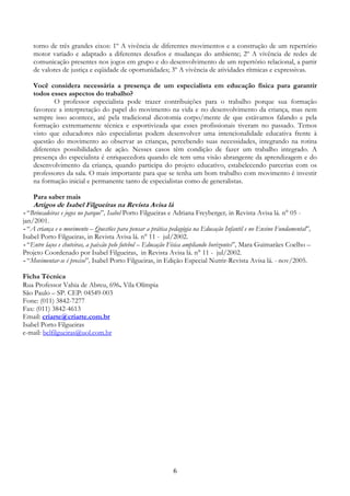 6
torno de três grandes eixos: 1º A vivência de diferentes movimentos e a construção de um repertório
motor variado e adaptado a diferentes desafios e mudanças do ambiente; 2º A vivência de redes de
comunicação presentes nos jogos em grupo e do desenvolvimento de um repertório relacional, a partir
de valores de justiça e eqüidade de oportunidades; 3º A vivência de atividades rítmicas e expressivas.
Você considera necessária a presença de um especialista em educação física para garantir
todos esses aspectos do trabalho?
O professor especialista pode trazer contribuições para o trabalho porque sua formação
favorece a interpretação do papel do movimento na vida e no desenvolvimento da criança, mas nem
sempre isso acontece, até pela tradicional dicotomia corpo/mente de que estávamos falando e pela
formação extremamente técnica e esportivizada que esses profissionais tiveram no passado. Temos
visto que educadores não especialistas podem desenvolver uma intencionalidade educativa frente à
questão do movimento ao observar as crianças, percebendo suas necessidades, integrando na rotina
diferentes possibilidades de ação. Nesses casos têm condição de fazer um trabalho integrado. A
presença do especialista é enriquecedora quando ele tem uma visão abrangente da aprendizagem e do
desenvolvimento da criança, quando participa do projeto educativo, estabelecendo parcerias com os
professores da sala. O mais importante para que se tenha um bom trabalho com movimento é investir
na formação inicial e permanente tanto de especialistas como de generalistas.
Para saber mais
Artigos de Isabel Filgueiras na Revista Avisa lá
- “Brincadeiras e jogos no parque”, Isabel Porto Filgueiras e Adriana Freyberger, in Revista Avisa lá. n° 05 -
jan/2001.
- “A criança e o movimento – Questões para pensar a prática pedagógia na Educação Infantil e no Ensino Fundamental”,
Isabel Porto Filgueiras, in Revista Avisa lá. n° 11 - jul/2002.
- “Entre laços e chuteiras, a paixão pelo futebol – Educação Física ampliando horizontes”, Mara Guimarães Coelho –
Projeto Coordenado por Isabel Filgueiras, in Revista Avisa lá. n° 11 - jul/2002.
- “Movimentar-se é preciso”, Isabel Porto Filgueiras, in Edição Especial Nutrir-Revista Avisa lá. - nov/2005.
Ficha Técnica
Rua Professor Vahia de Abreu, 696. Vila Olímpia
São Paulo – SP. CEP: 04549-003
Fone: (011) 3842-7277
Fax: (011) 3842-4613
Email: criarte@criarte.com.br
Isabel Porto Filgueiras
e-mail: belfilgueiras@uol.com.br
 