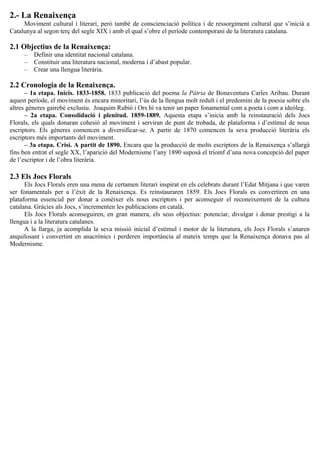 2.- La Renaixença
Moviment cultural i literari, però també de conscienciació política i de ressorgiment cultural que s’inicià a
Catalunya al segon terç del segle XIX i amb el qual s’obre el període contemporani de la literatura catalana.
2.1 Objectius de la Renaixença:
– Definir una identitat nacional catalana.
– Constituir una literatura nacional, moderna i d’abast popular.
– Crear una llengua literària.
2.2 Cronologia de la Renaixença.
– 1a etapa. Inicis. 1833-1858. 1833 publicació del poema la Pàtria de Bonaventura Carles Aribau. Durant
aquest període, el moviment és encara minoritari, l’ús de la llengua molt reduït i el predomini de la poesia sobre els
altres gèneres gairebé exclusiu. Joaquim Rubió i Ors hi va tenir un paper fonamental com a poeta i com a ideòleg.
– 2a etapa. Consolidació i plenitud. 1859-1889. Aquesta etapa s’inicia amb la reinstauració dels Jocs
Florals, els quals donaran cohesió al moviment i serviran de punt de trobada, de plataforma i d’estímul de nous
escriptors. Els gèneres comencen a diversificar-se. A partir de 1870 comencen la seva producció literària els
escriptors més importants del moviment.
– 3a etapa. Crisi. A partit de 1890. Encara que la producció de molts escriptors de la Renaixença s’allargà
fins ben entrat el segle XX, l’aparició del Modernisme l’any 1890 suposà el triomf d’una nova concepció del paper
de l’escriptor i de l’obra literària.
2.3 Els Jocs Florals
Els Jocs Florals eren una mena de certamen literari inspirat en els celebrats durant l’Edat Mitjana i que varen
ser fonamentals per a l’èxit de la Renaixença. Es reinstauraren 1859. Els Jocs Florals es convertiren en una
plataforma essencial per donar a conèixer els nous escriptors i per aconseguir el reconeixement de la cultura
catalana. Gràcies als Jocs, s’incrementen les publicacions en català.
Els Jocs Florals aconseguiren, en gran manera, els seus objectius: potenciar, divulgar i donar prestigi a la
llengua i a la literatura catalanes.
A la llarga, ja acomplida la seva missió inicial d’estímul i motor de la literatura, els Jocs Florals s’anaren
anquilosant i convertint en anacrònics i perderen importància al mateix temps que la Renaixença donava pas al
Modernisme.
 