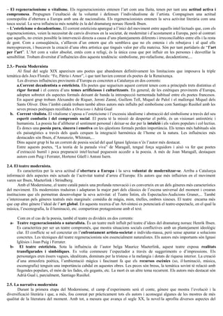 – El regeneracionisme o vitalisme. Els regeneracionistes entenen l’art com una lluita, tenen per tant una actitud activa i
compromesa. Propugnen l’exaltació de la voluntat i defensen l’individualisme de l’artista. Compaginen una actitud
cosmopolita d’obertura a Europa amb una de nacionalista. Els regeneracionistes entenen la seva activitat literària com una
tasca social. La seva influència més notable és la del dramaturg noruec Henrik Ibsen.
– L’esteticisme o decadentisme. El corrent esteticista aparegué a l’inici del moviment entre aquells intel·lectuals que, com els
regeneracionistes, veien la necessitat de canvis diversos en la societat, de modernitat i d’acostament a Europa, però al contrari
que aquells, no creien possible la intervenció directa a causa d’uns plantejaments diferents i irreconciliables entre ells i la resta
de gent. Com a conseqüència, s’aïllaven d’un entorn que els semblava que no els entenia i els rebutjava i al qual ells
menyspreaven, i buscaven la creació d’una obra artística que tingués valor per ella mateixa. Són per tant partidaris de “l’art
per l’art”. L’Art com a valor absolut, entès com a refugi, és la única cosa que pot influir en les persones i desvetllar la
sensibilitat. Trobam diversitat d’influències dins aquesta tendència: simbolisme, pre-rafaelisme, decadentisme,...
2.3.- Poesia Modernista
Al final del segle XIX apareixen uns poetes que abandonen definitivament les limitacions que imposava la triple
temàtica dels Jocs Florals: “Fe, Pàtria i Amor”, i que tant havien conreat els poetes de la Renaixença.
Les diverses influències provinents d’Europa es concreten a Catalunya en dos corrents:
a.Corrent decadentista o esteticista. Els poetes que segueixen aquest corrent tenen com a principals trets distintius el
rigor formal i el conreu d’uns temes artificiosos i culturitzants. En general, de les estètiques provinents d’Europa,
adopten sobretot els aspectes formals deixant de banda la introspecció turmentada habitual entre els poetes francesos.
En aquest grup trobam Alexandre de Riquer, Jeroni Zanné, Guillem Tell, Miquel de Palol i el mallorquí Miquel dels
Sants Oliver. Dins l’àmbit català trobam també altres autors més influïts pel simbolisme com Santiago Rusiñol amb les
seves proses poètiques recollides a Oracions i Adrià Gual
b. Corrent vitalista. El vitalisme s’oposa a l’esteticisme i l’excessiu idealisme i abstracció del simbolisme a través del seu
esperit combatiu i del compromís social. El poeta té la missió de despertar el poble, és un visionari antiretòric i
humanista. La poesia ha d’alliberar el sentiment personal i deixar-se dur per la intuïció i els valors populars i col·lectius.
És doncs una poesia pura, sincera i emotiva on les qüestions formals perden importància. Els temes més habituals són
els paisatgístics a través dels quals cerquen la integració harmònica de l’home en la natura. Les influències més
destacades són Ibsen, d’Annunzio, Whitman,...
Dins aquest grup hi ha un corrent de poesia social del qual Ignasi Iglesias n’és l’autor més destacat.
Entre aquests poetes, “La teoria de la paraula viva” de Maragall, tengué força seguidors i això va fer que poetes
d’extracció humil i poca preparació intel·lectual poguessin accedir a la poesia. A més de Joan Maragall, destaquen
autors com Puig i Ferrater, Hortensi Güell i Antoni Isern.
2.4. El teatre modernista.
Es caracteritza per la seva actitud d’obertura a Europa i la seva voluntat de modernitzar-se. Arriba a Catalunya
informació dels aspectes més actuals de l’activitat teatral d’arreu d’Europa: Els autors que més influirien en el moviment
varen ser Ibsen, Maeterlink i Strindberg.
Amb el Modernisme, el teatre català pateix una profunda renovació i es converteix en un dels gèneres més característics
del moviment. Els modernistes traduiran i adaptaran la major part dels clàssics de l’escena universal del moment i crearan
institucions que els permetran desenvolupar la seva activitat: el Teatre Íntim, els Espectacles-Audicions Graner,... També
s’interessaran pels gèneres teatrals més marginals: comèdia de màgia, mim, titelles, ombres xineses. El teatre encarna més
que cap altre gènere l’ideal de l’art global. En aquesta recerca d’un Art-síntesi es potenciarà el teatre-espectacle, en el qual la
música, l’escenografia, la il·luminació, etc. compartiran protagonisme amb el text.
Com en el cas de la poesia, també el teatre es divideix en dos corrents:
a- Teatre regeneracionnista o naturalista. És un teatre molt influït pel teatre d’idees del dramaturg noruec Henrik Ibsen.
Es caracteritza per ser un teatre compromès, que mostra situacions socials conflictives amb un plantejament ideològic
clar. El conflicte se sol concretar en l’enfrontament artista-societat o individu-massa, però sense apuntar a solucions
concretes. Les tècniques del teatre regeneracionista són essencialment naturalistes. Els autors més importants són Ignasi
Iglésies i Joan Puig i Ferrater.
b- El teatre esteticista. Sota la influència de l’autor belga Maurice Maeterlink, aquest teatre exposa realitats
transfigurades i simbòliques. Es volia commoure l’espectador a través de suggeriments o d’impressions. Els
personatges eren éssers vagues, idealitzats, dominats per la tristesa o la melangia i dotats de riquesa interior. La creació
d’una atmosfera poètica, l’ambientació màgica i fascinant fa que els recursos escènics (so, il·luminació, música,
escenografia) tenguin una importància cabdal en aquestes obres. Les peces són breus, la temàtica sovint té relació amb
llegendes populars, el món de les fades, els gegants, etc. La mort és un altre tema recurrent. Els autors més destacat són
Adrià Gual i, parcialment, Santiago Rusiñol.
2.5. La narrativa modernista
Durant la primera etapa del Modernisme, el camp d’experiments serà el conte, gènere que mostra l’evolució i la
diversificació literària i que, a més, fou conreat per pràcticament tots els autors i aconseguí algunes de les mostres de més
qualitat de la literatura del moment. Amb tot, a mesura que avança el segle XX, la novel·la aprofita diversos aspectes del
 