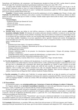 Naturalisme, del Simbolisme, del costumisme i del Romanticisme decadent de finals del XIX i esclata durant la primera
dècada del segle XX. El període de producció genuïnament modernista és força curt: entre 1901 i 1912.
La majoria dels narradors modernistes no són de Barcelona, i tampoc ho seran els seus temes. Això fa que, si en els
altres gèneres l’epicentre creatiu se situa a la ciutat de Barcelona, la narrativa serà sempre més perifèrica i els seus autors
restaran allunyats de la puixança cultural de la ciutat. L’arribada dels noucentistes a partir de 1906 els margina doblement,
però encara seguiran produint durant molts anys.
Temàtica. L’element temàtic característic de la novel·la modernista és el de les tensions entre l’home i el món, entre
l’individu i la col·lectivitat, en definitiva, entre artista i societat. Invariablement trobam un individu que defensa un ideal i
pretén fer avançar una societat que no l’entén i el rebutja. Gairebé sempre aquest intent acaba en fracàs i amb la marginació
del protagonista.
Característiques.
– Predomini descripció per damunt de l’acció.
– Absència de trama.
– Tècnica naturalista. Elements escabrosos.
– Subjectivitat.
Classificació:
a- Novel·la rural. Gènere que defuig la visió idíl·lica, pintoresca o bucòlica del medi rural; presenta ambients no
harmònics, inhòspits i hostils. Els elements de la natura esdevenen elements simbòlics, la natura és sovint una força
desfermada a la qual l’individu s’ha de sotmetre. El paisatge, més que el context o l’escenari on es desenvolupa l’acció,
és un element més que condiciona i arriba a ser com un personatge esquerp que plana en la narració. I el pagès, lluny de
ser una figura càndida i bondadosa, és un ésser supersticiós, atàvic, ignorant i dominat pels instints. El protagonista,
sovint procedent d’un altre lloc, haurà de lluitar simultàniament contra la mesquinesa humana i contra l’hostilitat de la
natura, i acabarà devorat.
Trets:
– Preferència per temes tràgics i els aspectes escabrosos.
– Personatges perversos i inadaptats determinats per les lleis de l’herència i del medi.
– Llargues i minucioses descripcions
– Visió fatalista de la realitat.
– Elements simbolistes també hi són presents: les descripcions impressionistes i líriques del paisatge, elements
mitològics i rondallístics,...
– Llenguatge narratiu sincer, original, esquitxat de dialectalismes i, en alguns autors, fins i tot rude.
– Trama argumental molt feble, la descripció predomina sobre l’acció.
Autors: Raimon Caselles, Caterina Albert (Víctor Català), Joseph Pous i Pagès, Salvador Galmès.
b- Novel·la decadentista. Sota la influència del decadentisme, la novel·la passa de la descripció a la suggestió; ja no es
tracta de reflectir una realitat objectiva sinó una realitat interior, oculta i gairebé desconeguda. La descripció de les coses
del món físic és substituïda per la descripció dels efectes que produeixen en l’artista, el qual s’erigeix en un ésser
superdotat per a la captació de realitats situades més enllà del món sensible. En aquesta novel·la de caràcter tan
subjectiu, l’Art és exaltat com l’aspecte essencial de la vida: els conceptes abstractes com la lletjor o el color són
valorats estèticament, i l’erotisme i la sensualitat esdevindran temes freqüents. Dues novel·les destaquen en aquest
estètica: Camí de Llum de Miquel de Palol i sobretot Josafat de Prudenci Bertrana.
c- Novel·la costumista. El conflicte entre l’individu i la societat apareix també en un tipus de narrativa en la qual tant
l’estructura com el llenguatge i l’ambientació són hereus de la narrativa costumista del XIX. L’auca del senyor Esteve
(1907) de Santiago Rusiñol i L’hostal de la bolla (1903) del mallorquí Miquel dels Sants Oliver en són els exemples
més remarcables.
3. El Noucentisme.
El noucentisme respon a una estratègia política que s’estructura a l’entorn de la llengua, la cultura i l’educació.
En l’aspecte cultural, és un moviment essencialment classicista, els autors del qual demostren el gust per la norma,
l’harmonia, l’ordre i l’equilibri i que es relaciona amb els corrents europeus racionalistes.
Pel que fa a l’aspecte polític, del qual és inseparable, cal destacar la figura d’Enric Prat de la Riba i la creació, el 1901,
de la Lliga regionalista, partit que recollia les aspiracions de la burgesia catalana nacionalista i conservadora. L’acció política
s’exerceix a través de la Diputació de Barcelona primer i, a partir del 1911, de la Mancomunitat de Catalunya, totes dues
institucions presidides per Prat de la Riba.
Eugeni d’Ors fou qui posà el terme “Noucentisme”, que s’usa com a sinònim de modernitat i és una manera de dir que
els veritables moderns ja no són els modernistes, encara romàntics i fills del segle XIX, sinó ells, els noucentistes, homes que
s’estrenaven artísticament amb el nou segle i en representaven l’esperit.
3.1 Cronologia. Habitualment, es considera 1906 com a data d’inici del moviment i el 1923 la de clausura, però l’impuls
cultural provocat pel noucentisme fou tan intens, que els seus efectes continuaren molt després de 1923 –encara que sense el
 