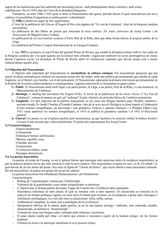 suport de les institucions que fou substituït pel mecenatge privat– amb plantejaments menys estrictes i amb certes
redefinicions, fins el 1939, data de l’inici de la dictadura franquista.
Tanmateix, és entre 1906 i 1923 quan es dóna el Noucentisme més genuí; període durant el qual coincideixen una nova
estètica i la possibilitat d’organitzar-se políticament i culturalment.
El 1906 es donen un seguit de fets significatius:
–L’inici de la publicació del Glosari d’Eugeni d’Ors a les pàgines de “La veu de Catalunya”, diari de la burgesia catalana
nacionalista.
–La publicació de dos llibres de poesia que marcaran la nova estètica: Els fruits saborosos de Josep Carner i les
Horacianes de Miquel Costa i Llobera.
–La publicació de La nacionalitat catalana d’Enric Prat de la Riba, obra que dóna forma teòrica al projecte polític de la
Lliga.
–La celebració del Primer Congrés Internacional de la Llengua Catalana.
L’any 1923 es produeix el cop d’Estat del general Primo de Rivera, que establí la dictadura militar amb el vist-i-plau de
la burgesia catalana per a la qual aquesta era la solució més còmoda i segura per mantenir les seves prerrogatives de classe
davant l’agitació social. La dictadura de Primo de Rivera abolí les institucions catalanes que havien actuat com a motor
cultural durant aquells anys.
3.2 Objectius del Noucentisme.
L’objectiu més important del Noucentisme és normalitzar la cultura catalana. Els noucentistes pensaven que per
assolir la plena normalització cultural era necessari actuar des del poder, amb una política governamental que incidís el camp
lingüístic, en el literari, en el polític i en el del pensament. El Noucentisme representa la primera intervenció governamental en
la història de la nostra cultura moderna o contemporània, i aquesta intervenció es fonamenta en quatre pilars.
1.- Polític. El Noucentisme anirà molt lligat a un partit polític, la Lliga, a un polític, Prat de la Riba, i a una institució, la
Mancomunitat de Catalunya.
2.- Ideològic. L’ideòleg del moviment fou Eugeni d’Ors. A través de la publicació de les seves Gloses a “La Veu de
Catalunya”, exposa la manera en què cal “redreçar” el país i basteix els principis bàsics de l’estètica noucentista.
3.- Lingüístic. Un dels objectius de la política noucentista va ser crear una llengua literària pura, flexible, moderna i
normativitzada. Es fundà l’Institut d’Estudis Catalans i des de la seva secció filològica es donà impuls a l’elaboració
d’unes normes ortogràfiques, un diccionari i una gramàtica. Gràcies a aquesta institució i a Pompeu Fabra l’any
1913 varen aparèixer les normes ortogràfiques, el 1918 es publicà la gramàtica catalana i el 1932 el Diccionari
general.
4.- Literari. La poesia va ser el gènere preferit pels noucentistes, ja que facilitava la concisió verbal, la bellesa formal i
l’evasió d’una societat que volien transformar. El poeta més representatiu fou Josep Carner.
3.3 Característiques.
–Esperit mediterrani
–Cristianisme
–Elaboració formal, artificiositat
–Mesura, equilibri, seny
–Claredat, precisió
–Lluminositat
–Civilització urbana, ciutat
–Paisatges domesticats
3.4. La poesia noucentista
La poesia, al costat de l’assaig, va ser el gènere literari que meresqué més atencions entre els escriptors noucentistes, ja
que la pràctica poètica era la que més encaixava amb la seva estètica. Pels noucentistes el poeta no neix, es fa. El treball i el
gust havien de ser les armes del poeta. Així neix la figura de “l’home de lletres”, que escriu obeint a unes necessitats culturals.
Per als noucentistes, la poesia era primer de tot un fet cultural.
La poesia noucentista fou influïda pel Parnassianisme i pel Simbolisme.
Característiques:
– Rebuig de l’espontaneïtat i estima per l’artificiositat.
– Valoració de la quotidianitat, coses abans insignificants es poetitzen.
– L’objectivitat, el distanciament del poeta. Fugen de l’emotivitat i l’exhibició dels sentiments
– Sistemàtica referència al món clàssic al qual es remeten com a món superior. El classicisme es concreta en la
selecció de formes poètiques rígides, en tenir molt d’esment pels recursos, en la tendència a posar cites clàssiques i
referències mitològiques. La visió del món es classicitzant: bella, noble, serena.
– Ambientació ciutadana, la ciutat com a paradigma de la civilització.
– Interpretació idíl·lica de la natura, quan apareix, ja no és una natura salvatge i indòmita, sinó ordenada, amable,
domesticada, en definitiva, “humanitzada”.
– Voluntat de crear una llengua culta i refinada amb cultismes i arcaismes.
– El gran interès també pel ritme i el metre que crearen o recrearen a partir de la tradició antiga i de les formes
populars.
– Utilitzen la ironia i la sàtira per manifestar la seva posició crítica.
 