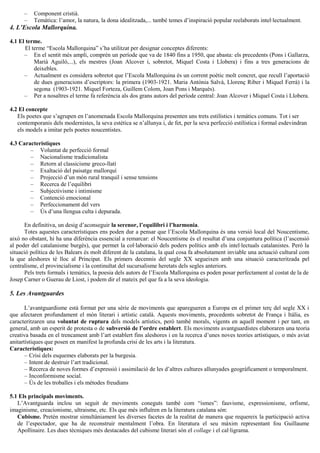– Component cristià.
– Temàtica: l’amor, la natura, la dona idealitzada,... també temes d’inspiració popular reelaborats intel·lectualment.
4. L’Escola Mallorquina.
4.1 El terme.
El terme “Escola Mallorquina” s’ha utilitzat per designar conceptes diferents:
– En el sentit més ampli, comprèn un període que va de 1840 fins a 1950, que abasta: els precedents (Pons i Gallarza,
Marià Aguiló,...), els mestres (Joan Alcover i, sobretot, Miquel Costa i Llobera) i fins a tres generacions de
deixebles.
– Actualment es considera sobretot que l’Escola Mallorquina és un corrent poètic molt concret, que recull l’aportació
de dues generacions d’escriptors: la primera (1903-1921. Maria Antònia Salvà, Llorenç Riber i Miquel Ferrà) i la
segona (1903-1921. Miquel Forteza, Guillem Colom, Joan Pons i Marquès).
– Per a nosaltres el terme fa referència als dos grans autors del període central: Joan Alcover i Miquel Costa i Llobera.
4.2 El concepte
Els poetes que s’agrupen en l’anomenada Escola Mallorquina presenten uns trets estilístics i temàtics comuns. Tot i ser
contemporanis dels modernistes, la seva estètica se n’allunya i, de fet, per la seva perfecció estilística i formal esdevindran
els models a imitar pels poetes noucentistes.
4.3 Característiques
– Voluntat de perfecció formal
– Nacionalisme tradicionalista
– Retorn al classicisme greco-llatí
– Exaltació del paisatge mallorquí
– Projecció d’un món rural tranquil i sense tensions
– Recerca de l’equilibri
– Subjectivisme i intimisme
– Contenció emocional
– Perfeccionament del vers
– Ús d’una llengua culta i depurada.
En definitiva, un desig d’aconseguir la serenor, l’equilibri i l’harmonia.
Totes aquestes característiques ens poden dur a pensar que l’Escola Mallorquina és una versió local del Noucentisme,
això no obstant, hi ha una diferència essencial a remarcar: el Noucentisme és el resultat d’una conjuntura política (l’ascensió
al poder del catalanisme burgès), que permet la col·laboració dels poders polítics amb els intel·lectuals catalanistes. Però la
situació política de les Balears és molt diferent de la catalana, la qual cosa fa absolutament inviable una actuació cultural com
la que aleshores té lloc al Principat. Els primers decennis del segle XX segueixen amb una situació caracteritzada pel
centralisme, el provincialisme i la continuïtat del sucursalisme heretats dels segles anteriors.
Pels trets formals i temàtics, la poesia dels autors de l’Escola Mallorquina es poden posar perfectament al costat de la de
Josep Carner o Guerau de Liost, i podem dir el mateix pel que fa a la seva ideologia.
5. Les Avantguardes
L’avantguardisme està format per una sèrie de moviments que aparegueren a Europa en el primer terç del segle XX i
que afectaren profundament el món literari i artístic català. Aquests moviments, procedents sobretot de França i Itàlia, es
caracteritzaren una voluntat de ruptura dels models artístics, però també morals, vigents en aquell moment i per tant, en
general, amb un esperit de protesta o de subversió de l’ordre establert. Els moviments avantguardistes elaboraren una teoria
creativa basada en el trencament amb l’art establert fins aleshores i en la recerca d’unes noves teories artístiques, o més aviat
anitartístiques que posen en manifest la profunda crisi de les arts i la literatura.
Característiques:
– Crisi dels esquemes elaborats per la burgesia.
– Intent de destruir l’art tradicional.
– Recerca de noves formes d’expressió i assimilació de les d’altres cultures allunyades geogràficament o temporalment.
– Inconformisme social.
– Ús de les troballes i els mètodes freudians
5.1 Els principals moviments.
L’Avantguarda inclou un seguit de moviments coneguts també com “ismes”: fauvisme, expressionisme, orfisme,
imaginisme, creacionisme, ultraisme, etc. Els que més influïren en la literatura catalana són:
Cubisme. Pretén mostrar simultàniament les diverses facetes de la realitat de manera que requereix la participació activa
de l’espectador, que ha de reconstruir mentalment l’obra. En literatura el seu màxim representant fou Guillaume
Apollinaire. Les dues tècniques més destacades del cubisme literari són el collage i el cal·ligrama.
 