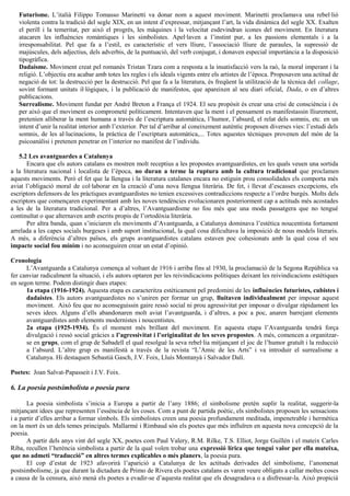 Futurisme. L’italià Filippo Tomasso Marinetti va donar nom a aquest moviment. Marinetti proclamava una rebel·lió
violenta contra la tradició del segle XIX, en un intent d’expressar, mitjançant l’art, la vida dinàmica del segle XX. Exalten
el perill i la temeritat, per això el progrés, les màquines i la velocitat esdevindran icones del moviment. En literatura
atacaren les influències romàntiques i les simbolistes. Apel·laven a l’instint pur, a les passions elementals i a la
irresponsabilitat. Pel que fa a l’estil, es característic el vers lliure, l’associació lliure de paraules, la supressió de
majúscules, dels adjectius, dels adverbis, de la puntuació, del verb conjugat, i donaven especial importància a la disposició
tipogràfica.
Dadaisme. Moviment creat pel romanès Tristan Tzara com a resposta a la insatisfacció vers la raó, la moral imperant i la
religió. L’objectiu era acabar amb totes les regles i els ideals vigents entre els artistes de l’època. Proposaven una actitud de
negació de tot: la destrucció per la destrucció. Pel que fa a la literatura, és freqüent la utilització de la tècnica del collage,
sovint formant unitats il·lògiques, i la publicació de manifestos, que apareixen al seu diari oficial, Dada, o en d’altres
publicacions.
Surrealisme. Moviment fundat per André Breton a França el 1924. El seu propòsit és crear una crisi de consciència i és
per això que el moviment es comprometé políticament. Intentaven que la ment i el pensament es manifestassin lliurement,
pretenien alliberar la ment humana a través de l’escriptura automàtica, l’humor, l’absurd, el relat dels somnis, etc. en un
intent d’unir la realitat interior amb l’exterior. Per tal d’arribar al coneixement autèntic proposen diverses vies: l’estudi dels
somnis, de les al·lucinacions, la pràctica de l’escriptura automàtica,... Totes aquestes tècniques provenen del món de la
psicoanàlisi i pretenen penetrar en l’interior no manifest de l’individu.
5.2 Les avantguardes a Catalunya
Encara que els autors catalans es mostren molt receptius a les propostes avantguardistes, en les quals veuen una sortida
a la literatura nacional i localista de l’època, no duran a terme la ruptura amb la cultura tradicional que proclamen
aquests moviments. Però el fet que la llengua i la literatura catalanes encara no estiguin prou consolidades els comporta més
aviat l’obligació moral de col·laborar en la creació d’una nova llengua literària. De fet, i llevat d’escasses excepcions, els
escriptors defensors de les pràctiques avantguardistes no tenien excessives contradiccions respecte a l’ordre burgès. Molts dels
escriptors que començaren experimentant amb les noves tendències evolucionaren posteriorment cap a actituds més acostades
a les de la literatura tradicional. Per a d’altres, l’Avantguardisme no fou més que una moda passatgera que no tengué
continuïtat o que alternaven amb escrits propis de l’ortodòxia literària.
Per altra banda, quan s’iniciaren els moviments d’Avantguarda, a Catalunya dominava l’estètica noucentista fortament
arrelada a les capes socials burgeses i amb suport institucional, la qual cosa dificultava la imposició de nous models literaris.
A més, a diferència d’altres països, els grups avantguardistes catalans estaven poc cohesionats amb la qual cosa el seu
impacte social fou mínim i no aconseguiren crear un estat d’opinió.
Cronologia
L’Avantguarda a Catalunya comença al voltant de 1916 i arriba fins al 1930, la proclamació de la Segona República va
fer canviar radicalment la situació, i els autors optaren per les reivindicacions polítiques deixant les reivindicacions estètiques
en segon terme. Podem distingir dues etapes:
1a etapa (1916-1924). Aquesta etapa es caracteritza estèticament pel predomini de les influències futuristes, cubistes i
dadaistes. Els autors avantguardistes no s’uniren per formar un grup, lluitaven individualment per imposar aquest
moviment. Això feu que no aconseguissin gaire ressò social ni prou agressivitat per imposar o divulgar ràpidament les
seves idees. Alguns d’ells abandonaren molt aviat l’avantguarda, i d’altres, a poc a poc, anaren barrejant elements
avantguardistes amb elements modernistes i noucentistes.
2a etapa (1925-1934). És el moment més brillant del moviment. En aquesta etapa l’Avantguarda tendrà força
divulgació i ressò social gràcies a l’agressivitat i l’originalitat de les seves propostes. A més, comencen a organitzar-
se en grups, com el grup de Sabadell el qual resolgué la seva rebel·lia mitjançant el joc de l’humor gratuït i la reducció
a l’absurd. L’altre grup es manifestà a través de la revista “L’Amic de les Arts” i va introduir el surrealisme a
Catalunya. Hi destaquen Sebastià Gasch, J.V. Foix, Lluís Montanyà i Salvador Dalí.
Poetes: Joan Salvat-Papasseit i J.V. Foix.
6. La poesia postsimbolista o poesia pura
La poesia simbolista s’inicia a Europa a partir de l’any 1886; el simbolisme pretén suplir la realitat, suggerir-la
mitjançant idees que representen l’essència de les coses. Com a punt de partida poètic, els simbolistes proposen les sensacions
i a partir d’elles arribar a formar símbols. Els simbolistes creen una poesia profundament meditada, impenetrable i hermètica
on la mort és un dels temes principals. Mallarmé i Rimbaud són els poetes que més influïren en aquesta nova concepció de la
poesia.
A partir dels anys vint del segle XX, poetes com Paul Valery, R.M. Rilke, T.S. Elliot, Jorge Guillén i el mateix Carles
Riba, recullen l’herència simbolista a partir de la qual volen trobar una expressió lírica que tengui valor per ella mateixa,
que no admeti “traducció” en altres termes explicables o més planers, la poesia pura.
El cop d’estat de 1923 afavorirà l’aparició a Catalunya de les actituds derivades del simbolisme, l’anomenat
postsimbolisme, ja que durant la dictadura de Primo de Rivera els poetes catalans es varen veure obligats a callar moltes coses
a causa de la censura, això menà els poetes a evadir-se d’aquesta realitat que els desagradava o a disfressar-la. Això propicià
 