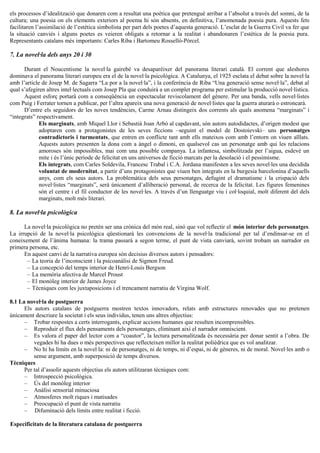 els processos d’idealització que donaren com a resultat una poètica que pretengué arribar a l’absolut a través del somni, de la
cultura; una poesia on els elements exteriors al poema hi són absents, en definitiva, l’anomenada poesia pura. Aquests fets
facilitaren l’assimilació de l’estètica simbolista per part dels poetes d’aquesta generació. L’esclat de la Guerra Civil va fer que
la situació canviés i alguns poetes es veieren obligats a retornar a la realitat i abandonaren l’estètica de la poesia pura.
Representants catalans més importants: Carles Riba i Bartomeu Rosselló-Pòrcel.
7. La novel·la dels anys 20 i 30
Durant el Noucentisme la novel·la gairebé va desaparèixer del panorama literari català. El corrent que aleshores
dominava el panorama literari europeu era el de la novel·la psicològica. A Catalunya, el 1925 esclata el debat sobre la novel·la
amb l’article de Josep M. de Sagarra “La por a la novel·la”, i la conferència de Riba “Una generació sense novel·la”, debat al
qual s’afegiren altres intel·lectuals com Josep Pla que conduirà a un complet programa per estimular la producció novel·lística.
Aquest esforç portarà com a conseqüència un espectacular reviscolament del gènere. Per una banda, vells novel·listes
com Puig i Ferrater tornen a publicar, per l’altra apareix una nova generació de novel·listes que la guerra aturarà o estroncarà.
D’entre els seguidors de les noves tendències, Carme Arnau distingeix dos corrents als quals anomena “marginats” i
“integrats” respectivament.
Els marginats, amb Miquel Llor i Sebastià Joan Arbó al capdavant, són autors autodidactes, d’origen modest que
adoptaren com a protagonistes de les seves ficcions –seguint el model de Dostoievski– uns personatges
contradictoris i turmentats, que entren en conflicte tant amb ells mateixos com amb l’entorn on viuen aïllats.
Aquests autors presenten la dona com a àngel o dimoni, en qualsevol cas un personatge amb qui les relacions
amoroses són impossibles, mai com una possible companya. La infantesa, simbolitzada per l’aigua, esdevé un
mite i és l’únic període de felicitat en uns universos de ficció marcats per la desolació i el pessimisme.
Els integrats, com Carles Soldevila, Francesc Trabal i C.A. Jordana manifesten a les seves novel·les una decidida
voluntat de modernitat, a partir d’uns protagonistes que viuen ben integrats en la burgesia barcelonina d’aquells
anys, com els seus autors. La problemàtica dels seus personatges, defugint el dramatisme i la crispació dels
novel·listes “marginats”, serà únicament d’alliberació personal, de recerca de la felicitat. Les figures femenines
són el centre i el fil conductor de les novel·les. A través d’un llenguatge viu i col·loquial, molt diferent del dels
marginats, molt més literari.
8. La novel·la psicològica
La novel·la psicològica no pretén ser una crònica del món real, sinó que vol reflectir el món interior dels personatges.
La irrupció de la novel·la psicològica qüestionarà les convencions de la novel·la tradicional per tal d’endinsar-se en el
coneixement de l’ànima humana: la trama passarà a segon terme, el punt de vista canviarà, sovint trobam un narrador en
primera persona, etc.
En aquest canvi de la narrativa europea són decisius diversos autors i pensadors:
– La teoria de l’inconscient i la psicoanàlisi de Sigmon Freud.
– La concepció del temps interior de Henri-Louis Bergson
– La memòria afectiva de Marcel Proust
– El monòleg interior de James Joyce
– Tècniques com les juxtaposicions i el trencament narratiu de Virgina Wolf.
8.1 La novel·la de postguerra
Els autors catalans de postguerra mostren textos innovadors, relats amb estructures renovades que no pretenen
únicament descriure la societat i els seus individus, tenen uns altres objectius:
– Trobar respostes a certs interrogants, explicar accions humanes que resulten incomprensibles.
– Reproduir el flux dels pensaments dels personatges, eliminant així el narrador omniscient.
– Es valora el paper del lector com a “coautor”, la lectura personalitzada és necessària per donar sentit a l’obra. De
vegades hi ha dues o més perspectives que reflecteixen millor la realitat polièdrica que es vol analitzar.
– No hi ha límits en la novel·la: ni de personatges, ni de temps, ni d’espai, ni de gèneres, ni de moral. Novel·les amb o
sense argument, amb superposició de temps diversos.
Tècniques
Per tal d’assolir aquests objectius els autors utilitzaran tècniques com:
– Introspecció psicològica.
– Ús del monòleg interior
– Anàlisi sensorial minuciosa
– Atmosferes molt riques i matisades
– Preocupació el punt de vista narratiu
– Difuminació dels límits entre realitat i ficció.
Especificitats de la literatura catalana de postguerra
 