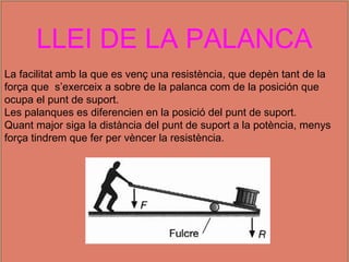 LLEI DE LA PALANCA
La facilitat amb la que es venç una resistència, que depèn tant de la
força que s’exerceix a sobre de la palanca com de la posición que
ocupa el punt de suport.
Les palanques es diferencien en la posició del punt de suport.
Quant major siga la distància del punt de suport a la potència, menys
força tindrem que fer per vèncer la resistència.
 