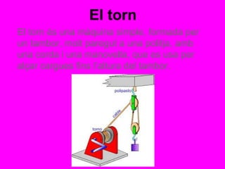 El torn
El torn és una màquina simple, formada per
un tambor, molt paregut a una politja, amb
una corda i una manovella, que es usa per
alçar cargues fins l’altura del tambor.
 