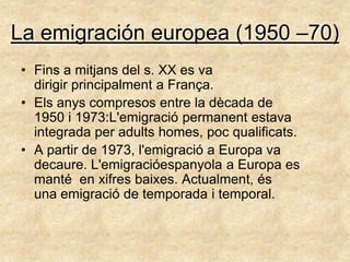 La emigración europea (1950 –70)
• Fins a mitjans del s. XX es va
  dirigir principalment a França.
• Els anys compresos entre la dècada de
  1950 i 1973:L'emigració permanent estava
  integrada per adults homes, poc qualificats.
• A partir de 1973, l'emigració a Europa va
  decaure. L'emigracióespanyola a Europa es
  manté en xifres baixes. Actualment, és
  una emigració de temporada i temporal.
 