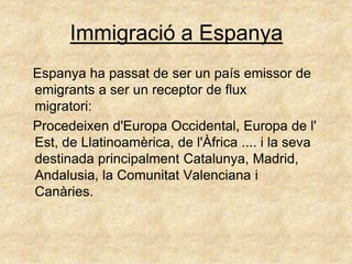 Immigració a Espanya
Espanya ha passat de ser un país emissor de
emigrants a ser un receptor de flux
migratori:
Procedeixen d'Europa Occidental, Europa de l'
Est, de Llatinoamèrica, de l'Àfrica .... i la seva
destinada principalment Catalunya, Madrid,
Andalusia, la Comunitat Valenciana i
Canàries.
 