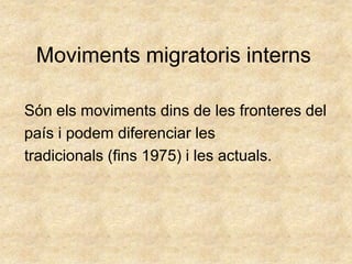 Moviments migratoris interns

Són els moviments dins de les fronteres del
país i podem diferenciar les
tradicionals (fins 1975) i les actuals.
 