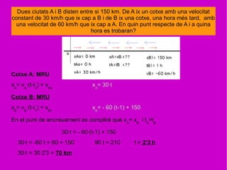 Dues ciutats A i B disten entre si 150 km. De A ix un cotxe amb una velocitat
constant de 30 km/h que ix cap a B i de B ix una cotxe, una hora més tard, amb
una velocitat de 60 km/h que ix cap a A. En quin punt respecte de A i a quina
hora es trobaran?
Cotxe A: MRU
xA
= vA
·(t-to
) + xAo
xA
= 30·t
Cotxe B: MRU
xB
= vB
·(t-t1
) + xB1
xB
= - 60·(t-1) + 150
En el punt de encreuament es complirà que xA
= xB
i tA
=tB
30·t = - 60·(t-1) + 150
30·t = -60 t + 60 + 150 90 t = 210 t = 2'3 h
30·t = 30·2'3 = 70 km
 