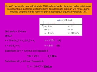 Un avió necessita una velocitat de 360 km/h sobre la pista per poder enlairar-se.
Suposant que accelera uniformement des del repòs amb a= 2'5 m/s2, quina
longitud de pista ha de recórrer per a aconseguir aquesta velocitat. (17)
360 km/h = 100 m/s
MRUA
x = ½·a·(t-tO
)2
+ vO
·(t-tO
) + xO
x = 1'25·t2
(A)
v = a·(t-t0
) + v0
v = 2'5·t (B)
Substituint la v1
= 100 m/s en l'equació B
100 = 2'5·t1
t1
= 40 s
Substituint el t1
= 40 s en l'equacio A
X1
= 1'25·402
= 2000 m
 