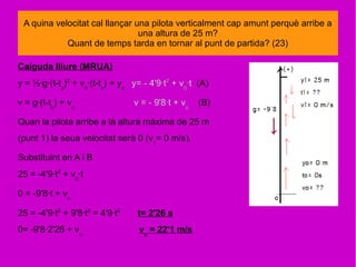 A quina velocitat cal llançar una pilota verticalment cap amunt perquè arribe a
una altura de 25 m?
Quant de temps tarda en tornar al punt de partida? (23)
Caiguda lliure (MRUA)
y = ½·g·(t-to
)2
+ v0
·(t-to
) + yo
y= - 4'9·t2
+ v0
·t (A)
v = g·(t-to
) + vo
v = - 9'8·t + vo
(B)
Quan la pilota arribe a la altura màxima de 25 m
(punt 1) la seua velocitat serà 0 (v1
= 0 m/s).
Substituint en A i B
25 = -4'9·t2
+ v0
·t
0 = -9'8·t + vo
25 = -4'9·t2
+ 9'8·t2
= 4'9·t2
t= 2'26 s
0= -9'8·2'26 + vo
vo
= 22'1 m/s
 