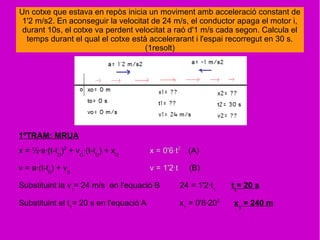Un cotxe que estava en repòs inicia un moviment amb acceleració constant de
1'2 m/s2. En aconseguir la velocitat de 24 m/s, el conductor apaga el motor i,
durant 10s, el cotxe va perdent velocitat a raó d'1 m/s cada segon. Calcula el
temps durant el qual el cotxe està accelerarant i l'espai recorregut en 30 s.
(1resolt)
1ºTRAM: MRUA
x = ½·a·(t-tO
)2
+ vO
·(t-tO
) + xO
x = 0'6·t2
(A)
v = a·(t-t0
) + v0
v = 1'2·t (B)
Substituint la v1
= 24 m/s en l'equació B 24 = 1'2·t1
t1
= 20 s
Substituint el t1
= 20 s en l'equació A x1
= 0'6·202
x1
= 240 m
 