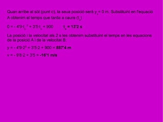 Quan arribe al sòl (punt o), la seua posició serà yo
= 0 m. Substituint en l'equació
A obtenim el temps que tarda a caure (to
)
0 = - 4'9·to
2
+ 3'5·to
+ 900 to
= 13'2 s
La posició i la velocitat als 2 s les obtenim substituint el temps en les equacions
de la posició A i de la velocitat B:
y = - 4'9·22
+ 3'5·2 + 900 = 887'4 m
v = - 9'8·2 + 3'5 = -16'1 m/s
 