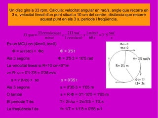 33rpm=
33revolucions
minut
x
2Π rad
1revolució
x
1minut
60 s
=3' 5
rad
s
Un disc gira a 33 rpm. Calcula: velocitat angular en rad/s, angle que recorre en
3 s, velocitat lineal d'un punt situat a 10 cm del centre, distància que recorre
aquest punt en els 3 s, període i freqüència.
És un MCU on (Φo=0, to=0)
Φ = ω·(t-to) + Φo Φ = 3'5·t
Als 3 segons Φ = 3'5·3 = 10'5 rad
La velocitat lineal si R=10 cm=0'1m
v= R· ω = 0'1·3'5 = 0'35 m/s
s = v·(t-to) + so s = 0'35·t
Als 3 segons s = 0'35·3 = 1'05 m
O també s = R·Φ = 0'1·10'5 = 1'05 m
El període T és T= 2π/ω = 2π/3'5 = 1'8 s
La freqüència f és f= 1/T = 1/1'8 = 0'56 s-1
 