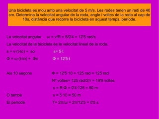 La velocitat angular ω = v/R = 5/0'4 = 12'5 rad/s
La velocitat de la bicicleta és la velocitat lineal de la roda.
s = v·(t-to) + so s= 5·t
Φ = ω·(t-to) + Φo Φ = 12'5·t
Als 10 segons Φ = 12'5·10 = 125 rad = 125 rad
Nº voltes= 125 rad/2π = 19'9 voltes
s = R·Φ = 0'4·125 = 50 m
O tambè s = 5·10 = 50 m
El període T= 2π/ω = 2π/12'5 = 0'5 s
Una bicicleta es mou amb una velocitat de 5 m/s. Les rodes tenen un radi de 40
cm. Determina la velocitat angular de la roda, angle i voltes de la roda al cap de
10s, distància que recorre la bicicleta en aquest temps, període.
 
