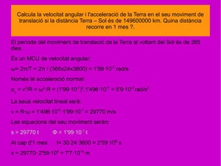 El període del moviment de translació de la Terra al voltant del Sol és de 365
dies.
És un MCU de velocitat angular:
ω= 2π/T = 2π / (365x24x3600) = 1'99·10-7
rad/s
Només té acceleració normal:
an
= v2
/R = ω2
·R = (1'99·10-7
)2
.1'496·1011
= 5'9·10-3
rad/s2
La seua velocitat lineal serà:
v = R·ω = 1'496·1011
·1'99·10-7
= 29770 m/s
Les equacions del seu moviment seràn:
s = 29770 t Φ = 1'99·10-7
·t
Al cap d'1 mes t= 30·24·3600 = 2'59·106
s
s = 29770· 2'59·106
= 7'7·1010
m
Calcula la velocitat angular i l'acceleració de la Terra en el seu moviment de
translació si la distància Terra – Sol és de 149600000 km. Quina distància
recorre en 1 mes ?.
 