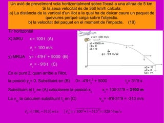 Tir horitzontal
X) MRU x = 100·t (A)
vx
= 100 m/s
y) MRUA y= - 4'9·t2
+ 5000 (B)
vy
= - 9'8·t (C)
En el punt 2, quan arribe a l'illot,
la posició y2
= 0. Substituint en (B) 0= -4'9·t2
2
+ 5000 t2
= 31'9 s
Substituint el t2
en (A) calcularem la posició x2
x2
= 100·31'9 = 3190 m
La v2y
la calculem substituint t2
en (C) v2y
= -9'8·31'9 = -313 m/s
Un avió de proveïment vola horitzontalment sobre l'oceà a una altrua de 5 km.
Si la seua velocitat és de 360 km/h calcula:
a) La distància de la vertical d'un illot a la qual ha de deixar caure un paquet de
queviures perquè caiga sobre l'objectiu.
b) la velocitat del paquet en el moment de l'impacte. (10)
⃗v2=(100,−313)m/s [ ⃗v2]=√ 1002
+ (−3132
)=328' 6m/s
 