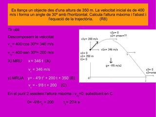Tir obli
Descomposem la velocitat
v1x
= 400·cos 30º= 346 m/s
v1y
= 400·sen 30º= 200 m/s
X) MRU x = 346·t (A)
vx
= 346 m/s
y) MRUA y= - 4'9·t2
+ 200·t + 350 (B)
vy
= - 9'8·t + 200 (C)
En el punt 2 assoleix l'altura màxima i v2y
=0, substituint en C
0= -9'8·t2
+ 200 t2
= 20'4 s
Es llança un objecte des d'una altura de 350 m. La velocitat inicial és de 400
m/s i forma un angle de 30º amb l'horitzontal. Calcula l'altura màxima i l'abast i
l'equació de la trajectòria. (R8)
 