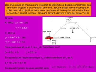 Tir oblic
X) MRU x = 10·t (A)
vx
= 10 m/s
Y) MRUA
y= - 4'9·t2
+ 6·t (B)
vy
= - 9'8·t + 6 (C)
En el punt més alt, punt 1, la v1y
=0. Substituint en C
0= -9'8·t1
+ 6 t1
= 0'61 s
En aquest punt l'espai recorregut x1
, s'obté substituint el t1
en A
x1
= 10· 0'61 = 6'1 m
En aquest moment la seua velocitat serà
Des d'un cotxe en marxa a una velocitat de 36 km/h es dispara verticalment cap
amunt un projectil a una velocitat de 6 m/s. a) Quin espai haurà recorregut el
cotxe quan el projectil es trobe en el punt més alt b) A quina velocitat anirà el
projectil en aquest moment c) Caurà davant, darrere o dins del cotxe ? (41)
⃗v1=(10,0)m/s [ ⃗v2]=√10
2
+ (0
2
)=10 m/s
 