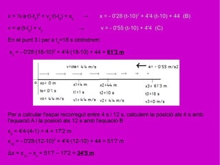 x = ½·a·(t-t2
)2
+ v2
·(t-t2
) + x2
x = - 0'28·(t-10)2
+ 4'4·(t-10) + 44 (B)
v = a·(t-t2
) + v2
v = - 0'55·(t-10) + 4'4 (C)
En el punt 3 i per a t3
=18 s obtindrem:
x3
= - 0'28·(18-10)2
+ 4'4·(18-10) + 44 = 61'3 m
Per a calcular l'espai recorregut entre 4 s i 12 s, calculem la posició als 4 s amb
l'equació A i la posició als 12 s amb l'equació B
x12
= - 0'28·(12-10)2
+ 4'4·(12-10) + 44 = 51'7 m
Δx = x12
– x4
= 51'7 – 17'2 = 34'5 m
→
→
x4
= 4'4·(4-1) + 4 = 17'2 m
 