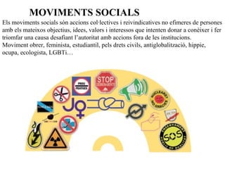 Els moviments socials són accions col·lectives i reivindicatives no efimeres de persones
amb els mateixos objectius, idees, valors i interessos que intenten donar a conèixer i fer
triomfar una causa desafiant l’autoritat amb accions fora de les institucions.
Moviment obrer, feminista, estudiantil, pels drets civils, antiglobalització, hippie,
ocupa, ecologista, LGBTi…
MOVIMENTS SOCIALS
 