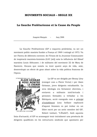 MOVIMENTS SOCIALS – SEGLE XX


   La Gauche Prolétarienne et la Cause du Peuple



                    Joaquim Marqués     -       Juny 2008




      La Gauche Prolétarienne (GP o esquerra proletària), va ser un
moviment polític maoista fundat a França al 1969 i extingit al 1973. Va
ser l’hereu de diferents corrents: de l’Union de la Jeunesse Communiste
de inspiració marxista-leninista (UJC [ml]) sota la influència del filòsof
marxista Louis Althusser; i de militants del moviment 22 de Març de
Nanterre. Encara que només va tenir quatre anys de vida, això,
desenvolupà un efecte de gran abast sobre la vida política francesa de
l’època.

                                      La GP va ser dirigida per Benny Lévy
                              (conegut com a Pierre Victor) i per Alain
                              Geismar, joves dirigents estudiantils. La
                              seva ideologia era fortament obrerista, i
                              enviaven      a   militants       intel·lectuals     i
                              persones      formades    a      treballar   a     les
                              fàbriques, acció coneguda com a principi
                              d’establiment      (una       brillant   explicació
                              d’aquest fenomen es pot trobar en un
                              llibre escrit per un antic membre del GP,
                              Robert Linhart, “L'Établi”). Amb aquesta
línia d’actuació, el GP va aconseguir tenir inicialment una presència de
dirigents qualificats en les estructures sindicals que apostaren per
 
