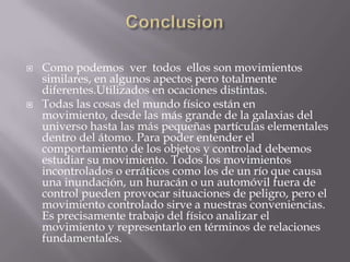 ConclusionComo podemos  ver  todos  ellos son movimientos similares, en algunos apectos pero totalmente  diferentes.Utilizados en ocaciones distintas. Todas las cosas del mundo físico están en movimiento, desde las más grande de la galaxias del universo hasta las más pequeñas partículas elementales dentro del átomo. Para poder entender el comportamiento de los objetos y controlad debemos estudiar su movimiento. Todos los movimientos incontrolados o erráticos como los de un río que causa una inundación, un huracán o un automóvil fuera de control pueden provocar situaciones de peligro, pero el movimiento controlado sirve a nuestras conveniencias. Es precisamente trabajo del físico analizar el movimiento y representarlo en términos de relaciones fundamentales.