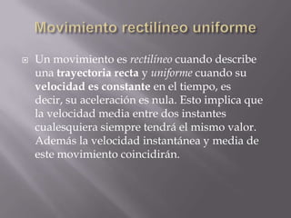 Movimiento rectilíneo uniformeUn movimiento es rectilíneo cuando describe una trayectoria recta y uniforme cuando su velocidad es constante en el tiempo, es decir, su aceleración es nula. Esto implica que la velocidad media entre dos instantes cualesquiera siempre tendrá el mismo valor. Además la velocidad instantánea y media de este movimiento coincidirán.