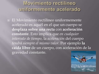 Movimiento rectilíneo uniformemente aceleradoEl Movimiento rectilíneo uniformemente acelerado es aquél en el que un cuerpo se desplaza sobre una recta con aceleración constante. Esto implica que en cualquier intervalo de tiempo, la aceleración del cuerpo tendrá siempre el mismo valor. Por ejemplo la caída libre de un cuerpo, con aceleración de la gravedad constante.