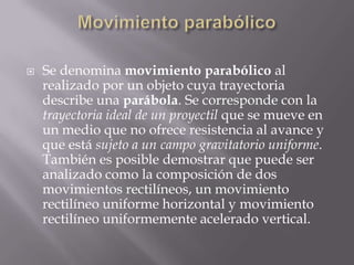 Movimiento parabólicoSe denomina movimiento parabólico al realizado por un objeto cuya trayectoria describe una parábola. Se corresponde con la trayectoria ideal de un proyectil que se mueve en un medio que no ofrece resistencia al avance y que está sujeto a un campo gravitatorio uniforme. También es posible demostrar que puede ser analizado como la composición de dos movimientos rectilíneos, un movimiento rectilíneo uniforme horizontal y movimiento rectilíneo uniformemente acelerado vertical.