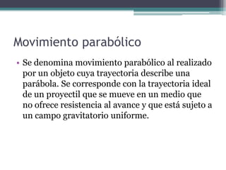 Movimiento parabólicoSe denomina movimiento parabólico al realizado por un objeto cuya trayectoria describe una parábola. Se corresponde con la trayectoria ideal de un proyectil que se mueve en un medio que no ofrece resistencia al avance y que está sujeto a un campo gravitatorio uniforme.
