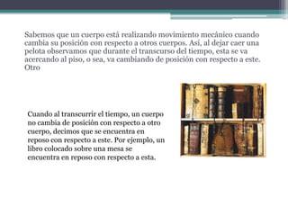Sabemos que un cuerpo está realizando movimiento mecánico cuando cambia su posición con respecto a otros cuerpos. Así, al dejar caer una pelota observamos que durante el transcurso del tiempo, esta se va acercando al piso, o sea, va cambiando de posición con respecto a este. Otro Cuando al transcurrir el tiempo, un cuerpo no cambia de posición con respecto a otro cuerpo, decimos que se encuentra en reposo con respecto a este. Por ejemplo, un libro colocado sobre una mesa se encuentra en reposo con respecto a esta.
