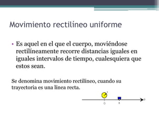 Movimiento rectilíneo uniformeEs aquel en el que el cuerpo, moviéndose rectilíneamente recorre distancias iguales en iguales intervalos de tiempo, cualesquiera que estos sean.Se denomina movimiento rectilíneo, cuando su trayectoria es una línea recta.