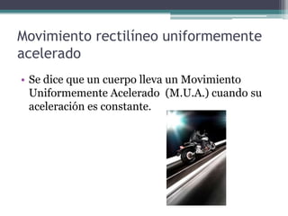 Movimiento rectilíneo uniformemente aceleradoSe dice que un cuerpo lleva un Movimiento Uniformemente Acelerado  (M.U.A.) cuando su aceleración es constante.