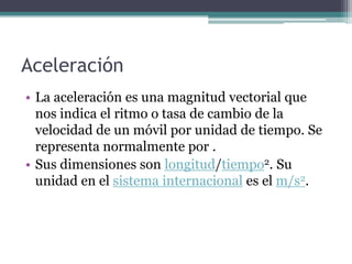 Aceleración La aceleración es una magnitud vectorial que nos indica el ritmo o tasa de cambio de la velocidad de un móvil por unidad de tiempo. Se representa normalmente por .Sus dimensiones son longitud/tiempo2. Su unidad en el sistema internacional es el m/s2.
